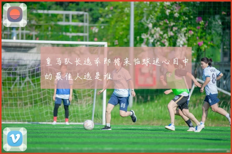 皇马队长选举即将来临球迷心目中的最佳人选是谁