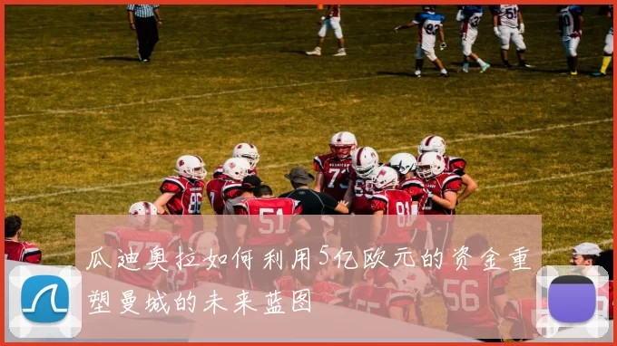 瓜迪奥拉如何利用5亿欧元的资金重塑曼城的未来蓝图