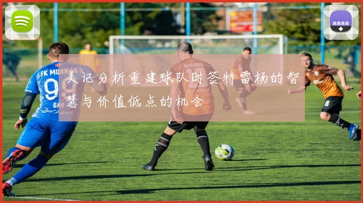美记分析重建球队时签特雷杨的智慧与价值低点的机会