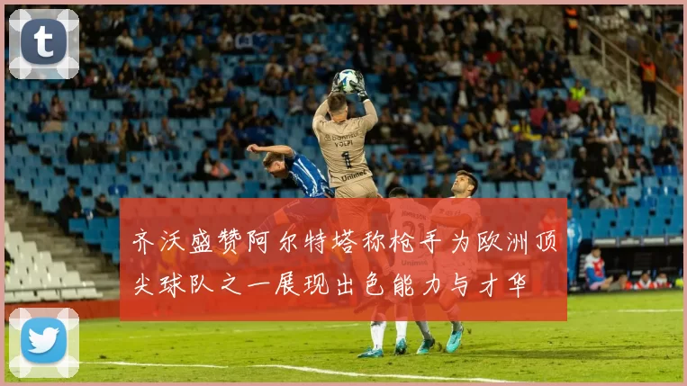 齐沃盛赞阿尔特塔称枪手为欧洲顶尖球队之一展现出色能力与才华