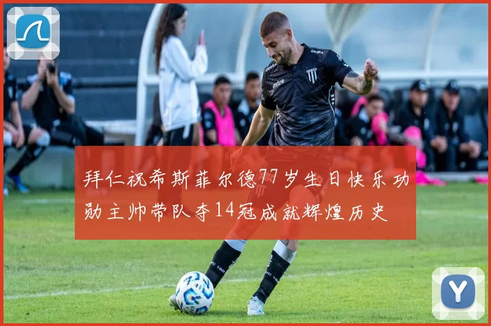 拜仁祝希斯菲尔德77岁生日快乐功勋主帅带队夺14冠成就辉煌历史