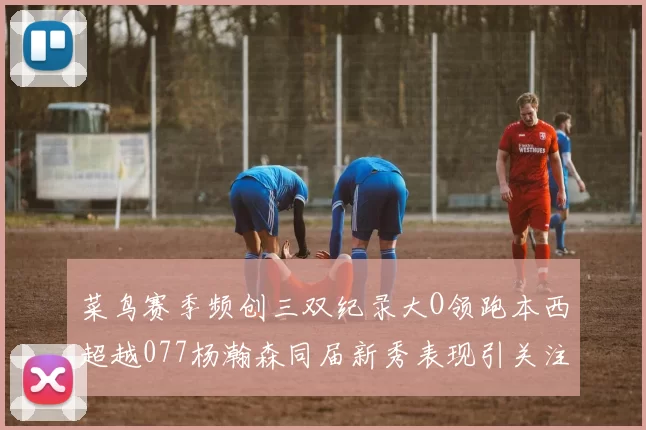 菜鸟赛季频创三双纪录大O领跑本西超越077杨瀚森同届新秀表现引关注