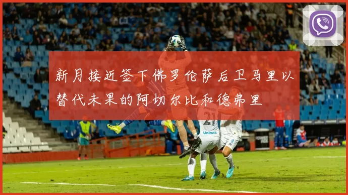 新月接近签下佛罗伦萨后卫马里以替代未果的阿切尔比和德弗里