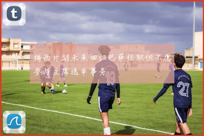 梅西计划未来回归巴萨任职但不愿参与主席选举事务