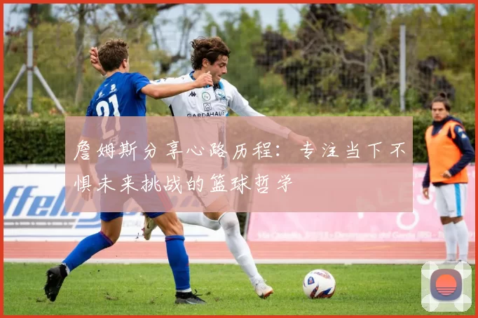 詹姆斯分享心路历程：专注当下不惧未来挑战的篮球哲学