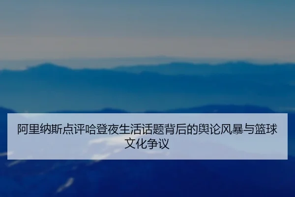 阿里纳斯点评哈登夜生活话题背后的舆论风暴与篮球文化争议 - c7entertainment